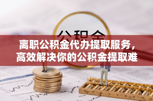 兴业离职公积金代办提取服务，高效解决你的公积金提取难题