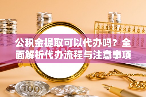 兴业公积金提取可以代办吗？全面解析代办流程与注意事项